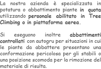 La nostra azienda è specializzata in potatura o abbattimento piante in quota utilizzando personale abilitato in Tree Climbing o in piattaforma aerea. Si eseguono inoltre abbattimenti controllati con autogru per situazioni in cui le piante da abbattere presentano una conformazione pericolosa per gli stabili o una posizione scomoda per la rimozione del materiale di risulta.