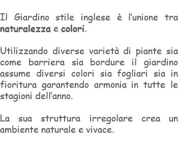 &nbsp;Il Giardino stile inglese è l’unione tra naturalezza e colori. Utilizzando diverse varietà di piante sia come barriera sia bordure il giardino assume diversi colori sia fogliari sia in fioritura garantendo armonia in tutte le stagioni dell’anno. La sua struttura irregolare crea un ambiente naturale e vivace. 