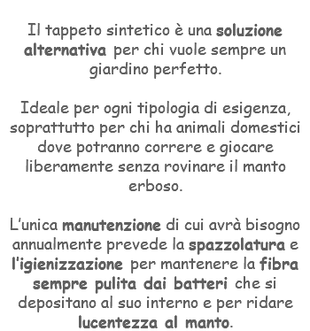 &nbsp;Il tappeto sintetico è una soluzione alternativa per chi vuole sempre un giardino perfetto. Ideale per ogni tipologia di esigenza, soprattutto per chi ha animali domestici dove potranno correre e giocare liberamente senza rovinare il manto erboso. L’unica manutenzione di cui avrà bisogno annualmente prevede la spazzolatura e l’igienizzazione per mantenere la fibra sempre pulita dai batteri che si depositano al suo interno e per ridare lucentezza al manto.