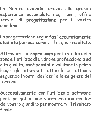 &nbsp;La Nostra azienda, grazie alla grande esperienza accumulata negli anni, offre servizi di progettazione per il vostro giardino. La progettazione segue fasi accuratamente studiate per assicurarvi il miglior risultato. Attraverso un sopraluogo per lo studio della zona e l'utilizzo di un drone professionale ad alta qualità, sarà possibile valutare in primo luogo gli interventi ottimali da attuare seguendo i vostri desideri e le esigenze del terreno. Successivamente, con l'utilizzo di software per la progettazione, verrà creato un render del vostro giardino per mostrarvi il risultato finale. 