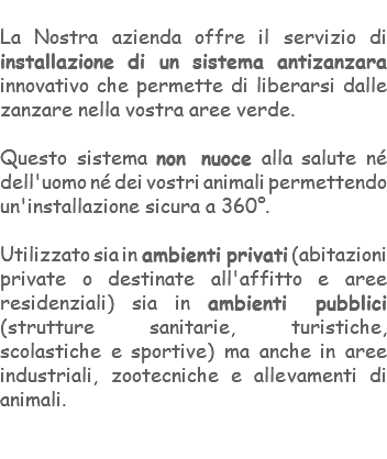 &nbsp;La Nostra azienda offre il servizio di installazione di un sistema antizanzara innovativo che permette di liberarsi dalle zanzare nella vostra aree verde. Questo sistema non nuoce alla salute né dell'uomo né dei vostri animali permettendo un'installazione sicura a 360°. Utilizzato sia in ambienti privati (abitazioni private o destinate all'affitto e aree residenziali) sia in ambienti pubblici (strutture sanitarie, turistiche, scolastiche e sportive) ma anche in aree industriali, zootecniche e allevamenti di animali. 